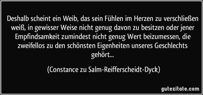 Deshalb scheint ein Weib, das sein Fühlen im Herzen zu verschließen weiß, in gewisser Weise nicht genug davon zu besitzen oder jener Empfindsamkeit zumindest nicht genug Wert beizumessen, die zweifellos zu den schönsten Eigenheiten unseres Geschlechts gehört... (Constance zu Salm-Reifferscheidt-Dyck)