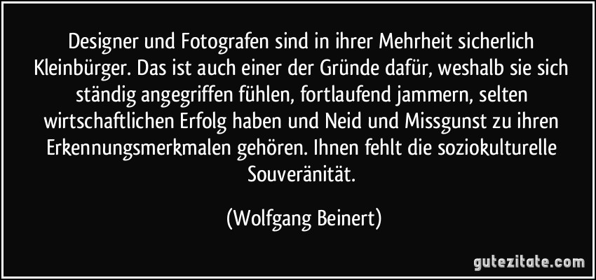 Designer und Fotografen sind in ihrer Mehrheit sicherlich Kleinbürger. Das ist auch einer der Gründe dafür, weshalb sie sich ständig angegriffen fühlen, fortlaufend jammern, selten wirtschaftlichen Erfolg haben und Neid und Missgunst zu ihren Erkennungsmerkmalen gehören. Ihnen fehlt die soziokulturelle Souveränität. (Wolfgang Beinert)