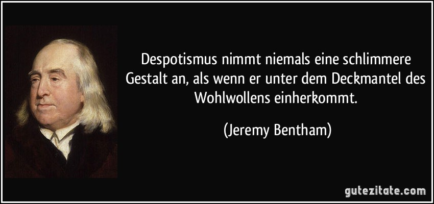 Despotismus nimmt niemals eine schlimmere Gestalt an, als wenn er unter dem Deckmantel des Wohlwollens einherkommt. (Jeremy Bentham)