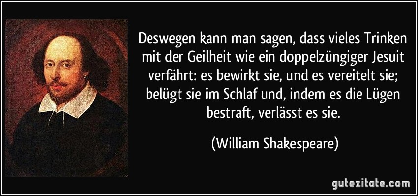 Deswegen kann man sagen, dass vieles Trinken mit der Geilheit wie ein doppelzüngiger Jesuit verfährt: es bewirkt sie, und es vereitelt sie; belügt sie im Schlaf und, indem es die Lügen bestraft, verlässt es sie. (William Shakespeare)