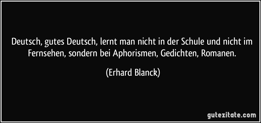 Deutsch, gutes Deutsch, lernt man nicht in der Schule und nicht im Fernsehen, sondern bei Aphorismen, Gedichten, Romanen. (Erhard Blanck)