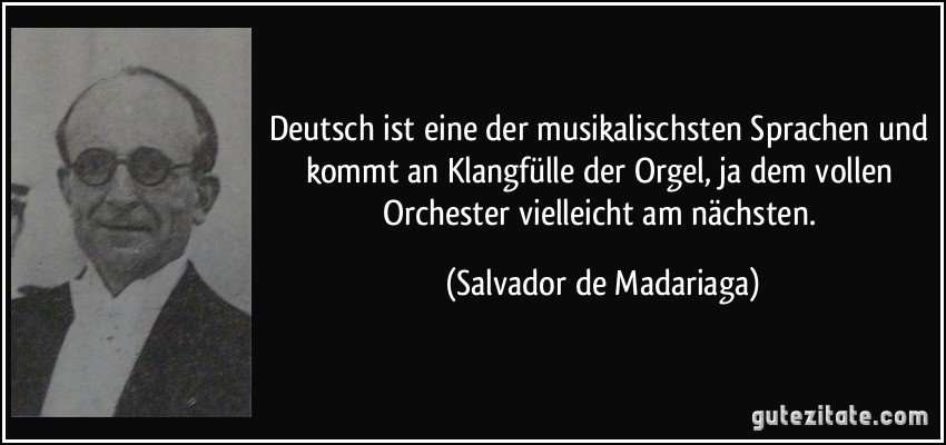 Deutsch ist eine der musikalischsten Sprachen und kommt an Klangfülle der Orgel, ja dem vollen Orchester vielleicht am nächsten. (Salvador de Madariaga)