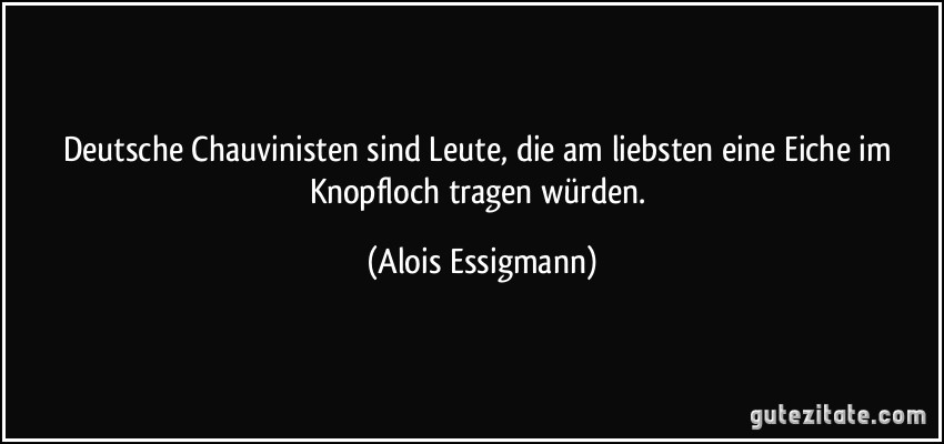 Deutsche Chauvinisten sind Leute, die am liebsten eine Eiche im Knopfloch tragen würden. (Alois Essigmann)