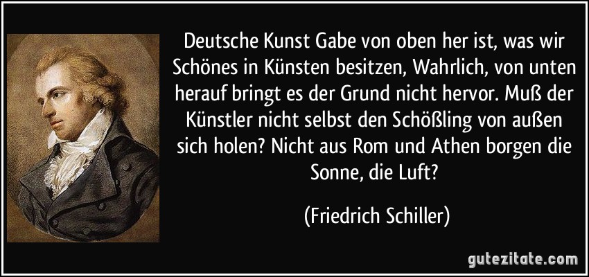 Deutsche Kunst Gabe von oben her ist, was wir Schönes in Künsten besitzen, Wahrlich, von unten herauf bringt es der Grund nicht hervor. Muß der Künstler nicht selbst den Schößling von außen sich holen? Nicht aus Rom und Athen borgen die Sonne, die Luft? (Friedrich Schiller)