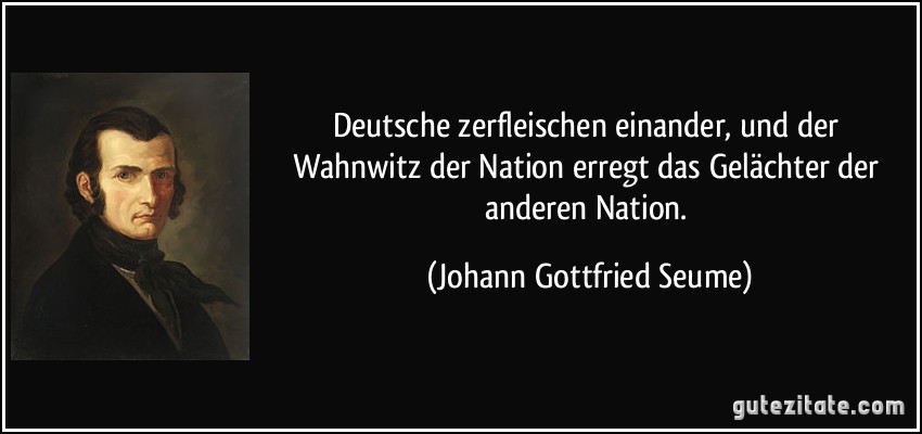 Deutsche zerfleischen einander, und der Wahnwitz der Nation erregt das Gelächter der anderen Nation. (Johann Gottfried Seume)