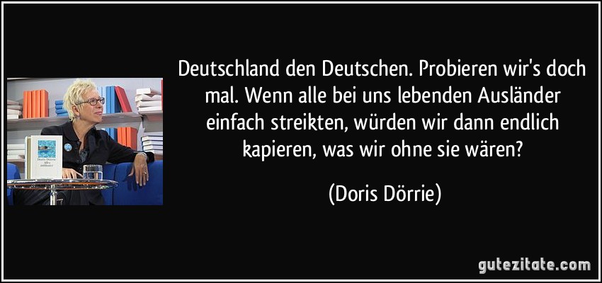 Deutschland den Deutschen. Probieren wir's doch mal. Wenn alle bei uns lebenden Ausländer einfach streikten, würden wir dann endlich kapieren, was wir ohne sie wären? (Doris Dörrie)