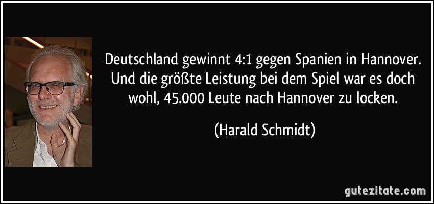 Deutschland gewinnt 4:1 gegen Spanien in Hannover. Und die größte Leistung bei dem Spiel war es doch wohl, 45.000 Leute nach Hannover zu locken. (Harald Schmidt)