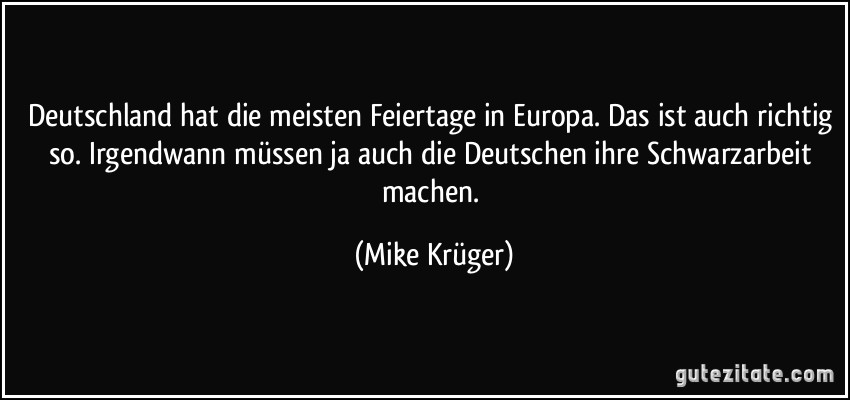 Deutschland hat die meisten Feiertage in Europa. Das ist auch richtig so. Irgendwann müssen ja auch die Deutschen ihre Schwarzarbeit machen. (Mike Krüger)