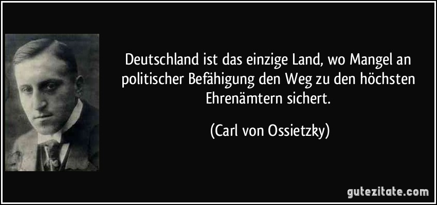 Deutschland ist das einzige Land, wo Mangel an politischer Befähigung den Weg zu den höchsten Ehrenämtern sichert. (Carl von Ossietzky)
