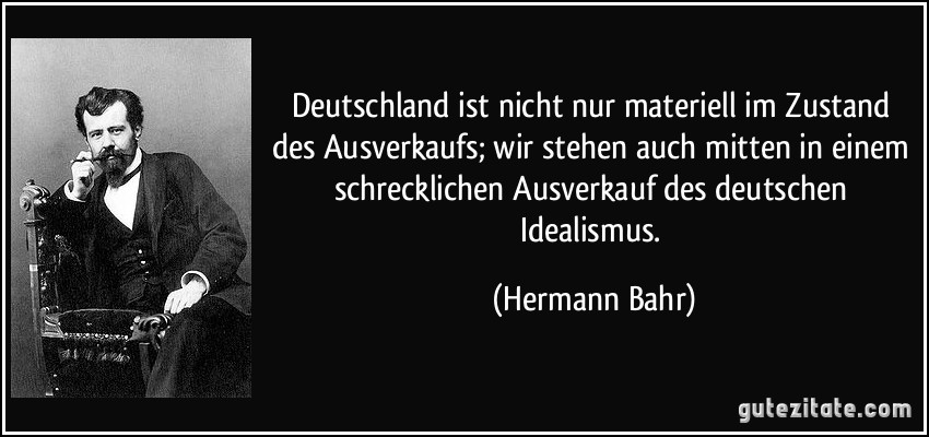 Deutschland ist nicht nur materiell im Zustand des Ausverkaufs; wir stehen auch mitten in einem schrecklichen Ausverkauf des deutschen Idealismus. (Hermann Bahr)