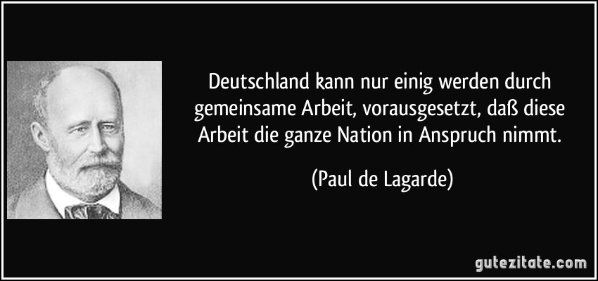 Deutschland kann nur einig werden durch gemeinsame Arbeit, vorausgesetzt, daß diese Arbeit die ganze Nation in Anspruch nimmt. (Paul de Lagarde)