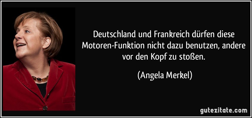 Deutschland und Frankreich dürfen diese Motoren-Funktion nicht dazu benutzen, andere vor den Kopf zu stoßen. (Angela Merkel)