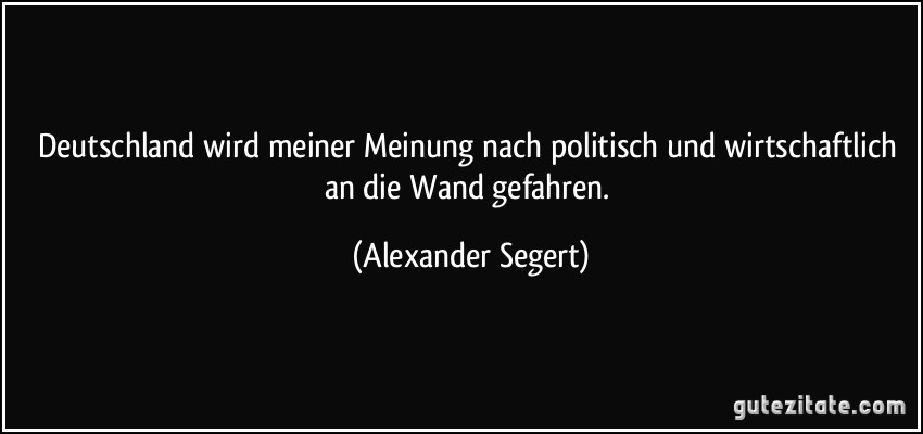Deutschland wird meiner Meinung nach politisch und wirtschaftlich an die Wand gefahren. (Alexander Segert)