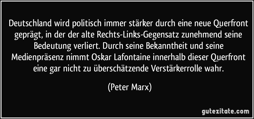 Deutschland wird politisch immer stärker durch eine neue Querfront geprägt, in der der alte Rechts-Links-Gegensatz zunehmend seine Bedeutung verliert. Durch seine Bekanntheit und seine Medienpräsenz nimmt Oskar Lafontaine innerhalb dieser Querfront eine gar nicht zu überschätzende Verstärkerrolle wahr. (Peter Marx)