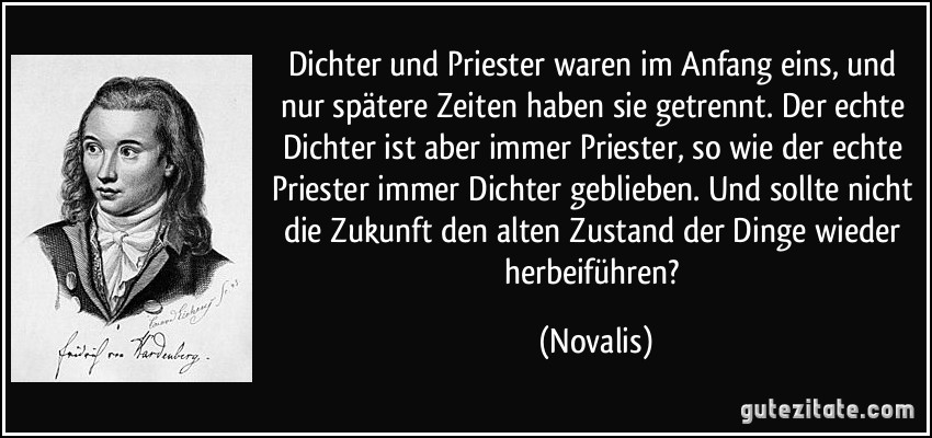 Dichter und Priester waren im Anfang eins, und nur spätere Zeiten haben sie getrennt. Der echte Dichter ist aber immer Priester, so wie der echte Priester immer Dichter geblieben. Und sollte nicht die Zukunft den alten Zustand der Dinge wieder herbeiführen? (Novalis)