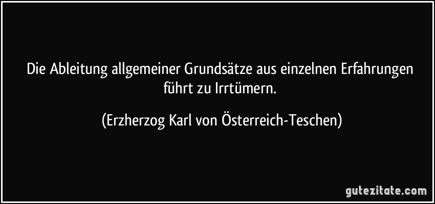 Die Ableitung allgemeiner Grundsätze aus einzelnen Erfahrungen führt zu Irrtümern. (Erzherzog Karl von Österreich-Teschen)