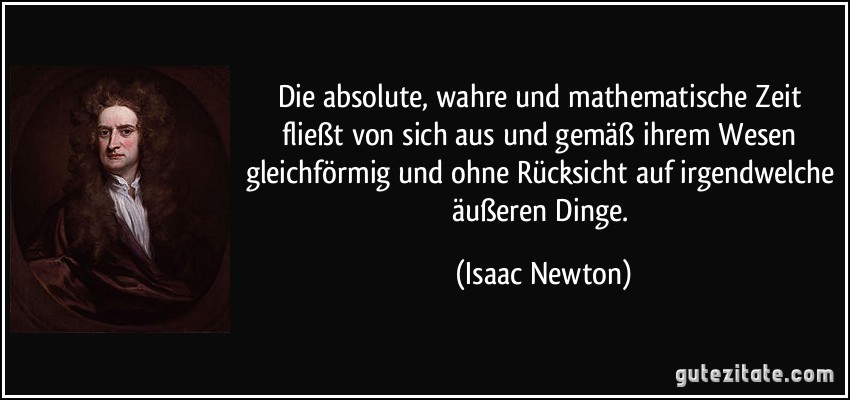 Die absolute, wahre und mathematische Zeit fließt von sich aus und gemäß ihrem Wesen gleichförmig und ohne Rücksicht auf irgendwelche äußeren Dinge. (Isaac Newton)