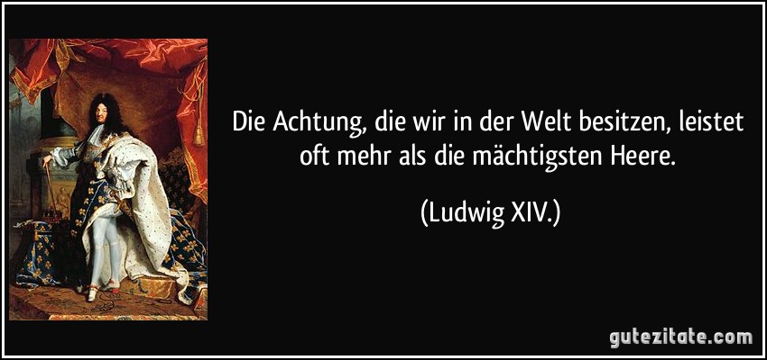 Die Achtung, die wir in der Welt besitzen, leistet oft mehr als die mächtigsten Heere. (Ludwig XIV.)