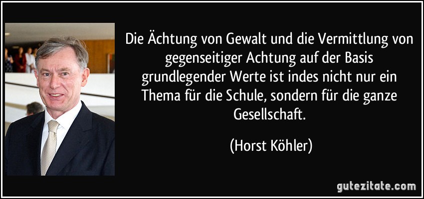 Die Ächtung von Gewalt und die Vermittlung von gegenseitiger Achtung auf der Basis grundlegender Werte ist indes nicht nur ein Thema für die Schule, sondern für die ganze Gesellschaft. (Horst Köhler)