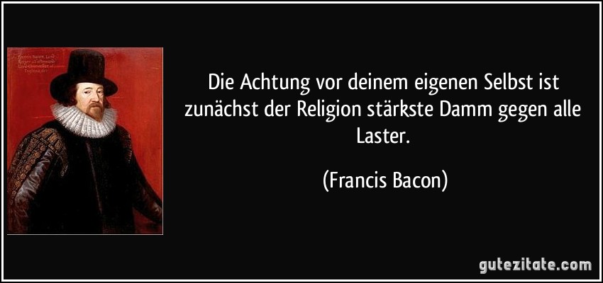 Die Achtung vor deinem eigenen Selbst ist zunächst der Religion stärkste Damm gegen alle Laster. (Francis Bacon)