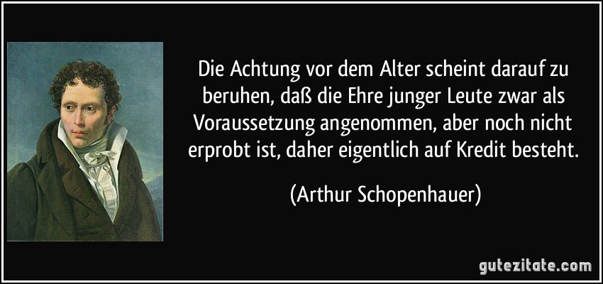 Die Achtung vor dem Alter scheint darauf zu beruhen, daß die Ehre junger Leute zwar als Voraussetzung angenommen, aber noch nicht erprobt ist, daher eigentlich auf Kredit besteht. (Arthur Schopenhauer)