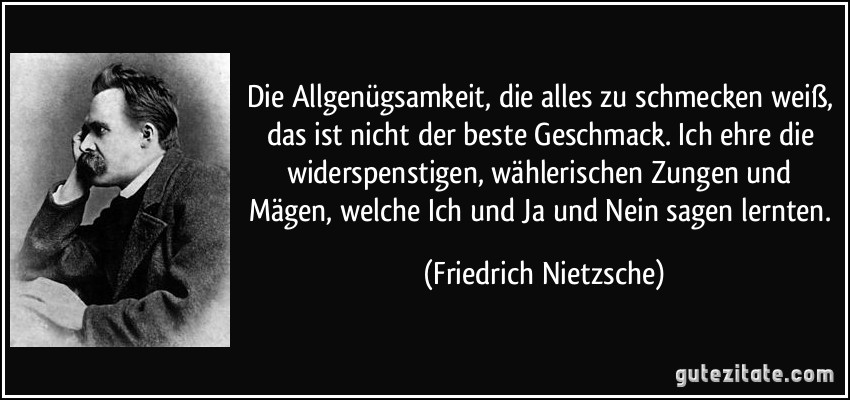 Die Allgenügsamkeit, die alles zu schmecken weiß, das ist nicht der beste Geschmack. Ich ehre die widerspenstigen, wählerischen Zungen und Mägen, welche Ich und Ja und Nein sagen lernten. (Friedrich Nietzsche)