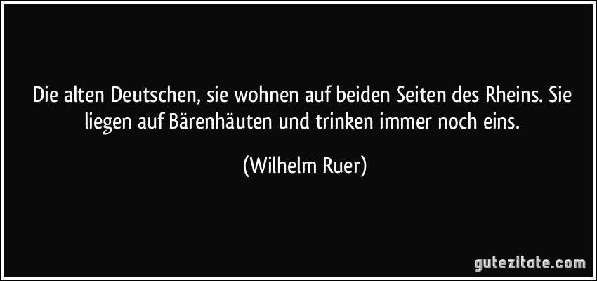 Die alten Deutschen, sie wohnen auf beiden Seiten des Rheins. Sie liegen auf Bärenhäuten und trinken immer noch eins. (Wilhelm Ruer)