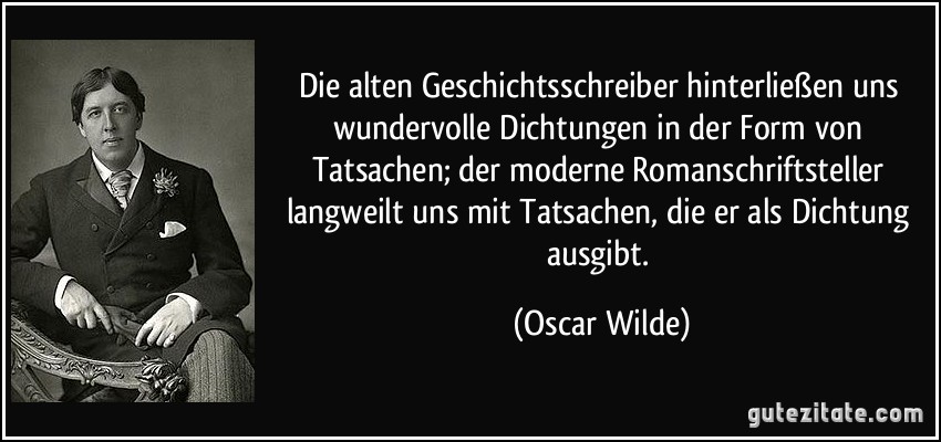 Die alten Geschichtsschreiber hinterließen uns wundervolle Dichtungen in der Form von Tatsachen; der moderne Romanschriftsteller langweilt uns mit Tatsachen, die er als Dichtung ausgibt. (Oscar Wilde)