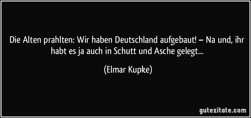 Die Alten prahlten: Wir haben Deutschland aufgebaut! – Na und, ihr habt es ja auch in Schutt und Asche gelegt... (Elmar Kupke)