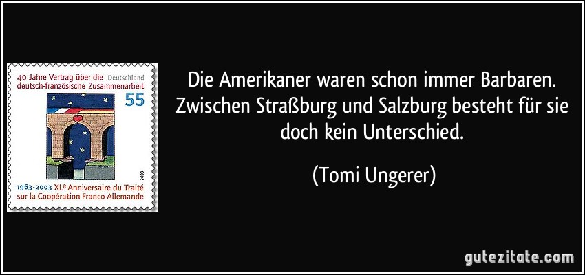 Die Amerikaner waren schon immer Barbaren. Zwischen Straßburg und Salzburg besteht für sie doch kein Unterschied. (Tomi Ungerer)