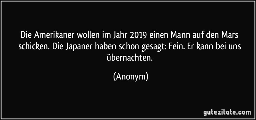 Die Amerikaner wollen im Jahr 2019 einen Mann auf den Mars schicken. Die Japaner haben schon gesagt: Fein. Er kann bei uns übernachten. (Anonym)