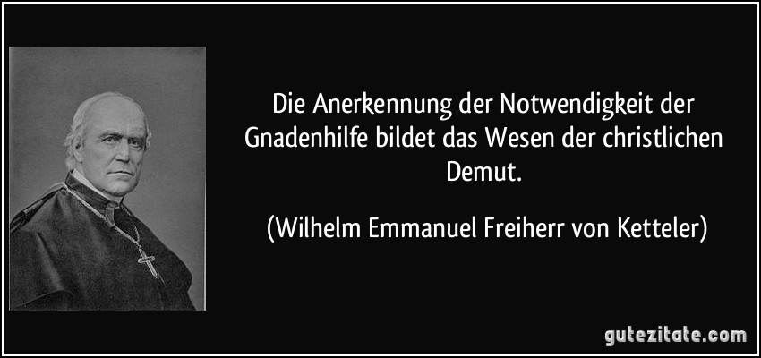 Die Anerkennung der Notwendigkeit der Gnadenhilfe bildet das Wesen der christlichen Demut. (Wilhelm Emmanuel Freiherr von Ketteler)