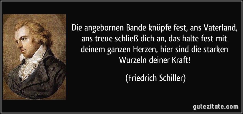 Die angebornen Bande knüpfe fest, ans Vaterland, ans treue schließ dich an, das halte fest mit deinem ganzen Herzen, hier sind die starken Wurzeln deiner Kraft! (Friedrich Schiller)