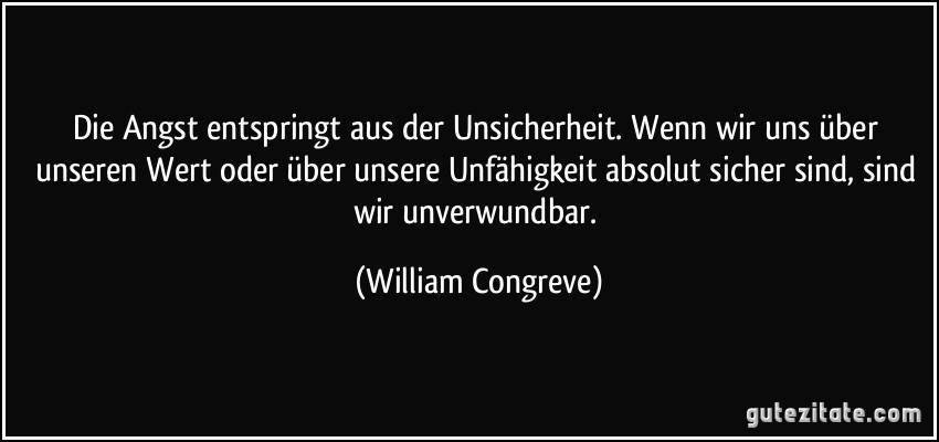 Die Angst entspringt aus der Unsicherheit. Wenn wir uns über unseren Wert oder über unsere Unfähigkeit absolut sicher sind, sind wir unverwundbar. (William Congreve)