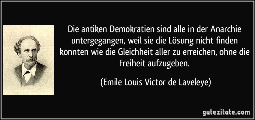 Die antiken Demokratien sind alle in der Anarchie untergegangen, weil sie die Lösung nicht finden konnten wie die Gleichheit aller zu erreichen, ohne die Freiheit aufzugeben. (Emile Louis Victor de Laveleye)