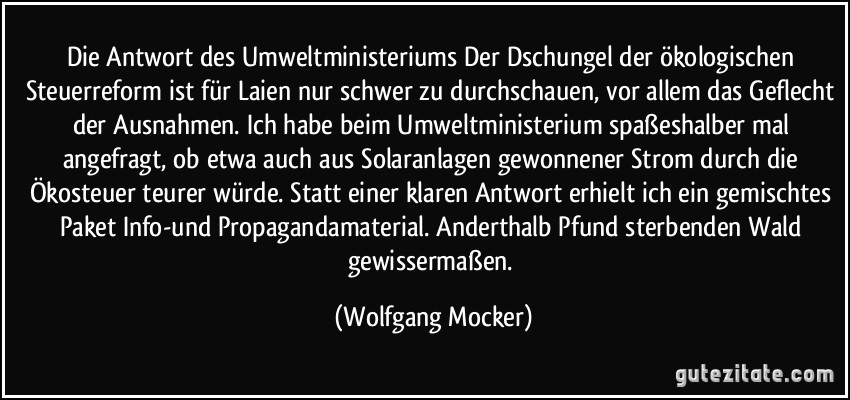 Die Antwort des Umweltministeriums Der Dschungel der ökologischen Steuerreform ist für Laien nur schwer zu durchschauen, vor allem das Geflecht der Ausnahmen. Ich habe beim Umweltministerium spaßeshalber mal angefragt, ob etwa auch aus Solaranlagen gewonnener Strom durch die Ökosteuer teurer würde. Statt einer klaren Antwort erhielt ich ein gemischtes Paket Info-und Propagandamaterial. Anderthalb Pfund sterbenden Wald gewissermaßen. (Wolfgang Mocker)