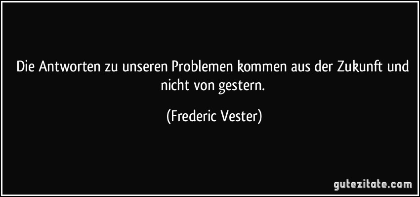 Die Antworten zu unseren Problemen kommen aus der Zukunft und nicht von gestern. (Frederic Vester)