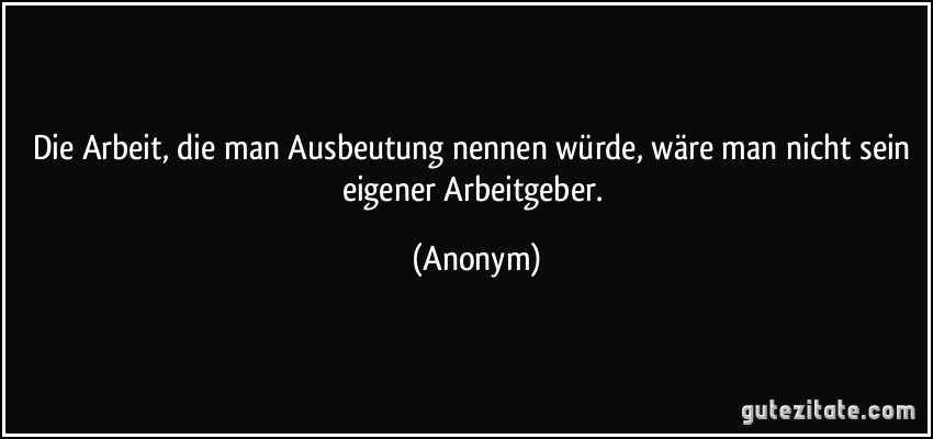 Die Arbeit, die man Ausbeutung nennen würde, wäre man nicht sein eigener Arbeitgeber. (Anonym)