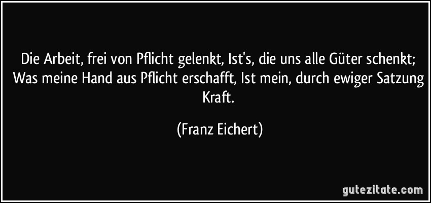 Die Arbeit, frei von Pflicht gelenkt, Ist's, die uns alle Güter schenkt; Was meine Hand aus Pflicht erschafft, Ist mein, durch ewiger Satzung Kraft. (Franz Eichert)