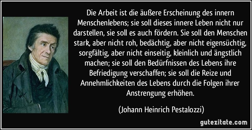 Die Arbeit ist die äußere Erscheinung des innern Menschenlebens; sie soll dieses innere Leben nicht nur darstellen, sie soll es auch fördern. Sie soll den Menschen stark, aber nicht roh, bedächtig, aber nicht eigensüchtig, sorgfältig, aber nicht einseitig, kleinlich und ängstlich machen; sie soll den Bedürfnissen des Lebens ihre Befriedigung verschaffen; sie soll die Reize und Annehmlichkeiten des Lebens durch die Folgen ihrer Anstrengung erhöhen. (Johann Heinrich Pestalozzi)