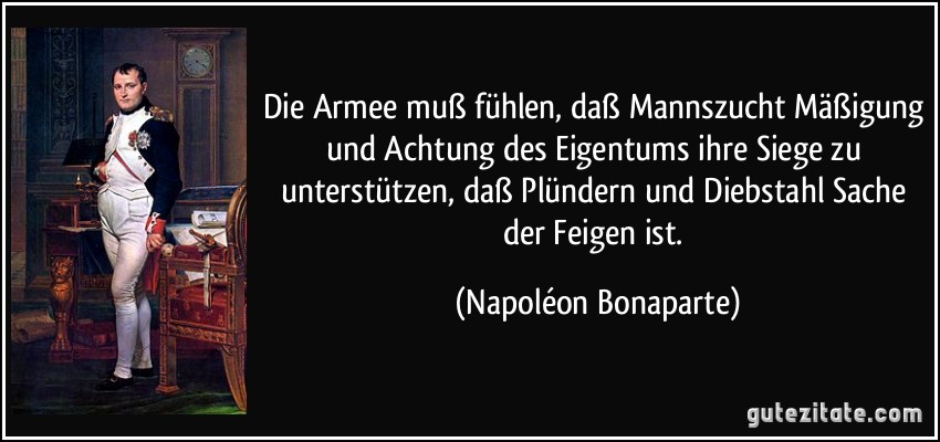 Die Armee muß fühlen, daß Mannszucht Mäßigung und Achtung des Eigentums ihre Siege zu unterstützen, daß Plündern und Diebstahl Sache der Feigen ist. (Napoléon Bonaparte)