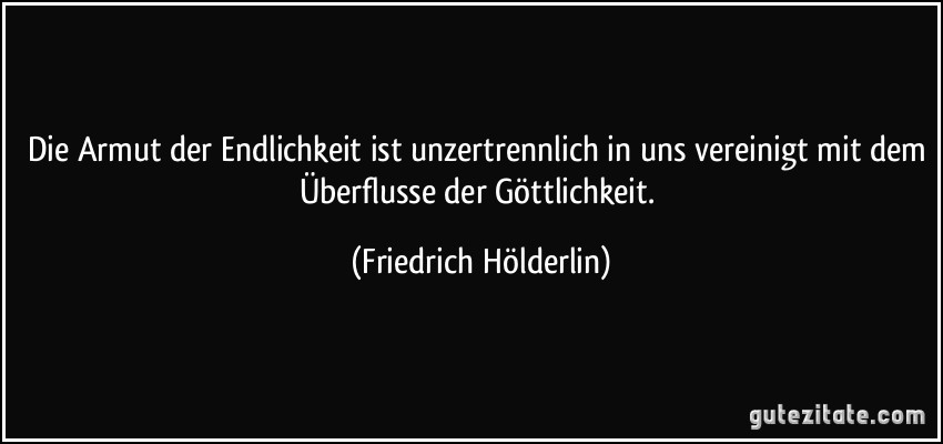 Die Armut der Endlichkeit ist unzertrennlich in uns vereinigt mit dem Überflusse der Göttlichkeit. (Friedrich Hölderlin)