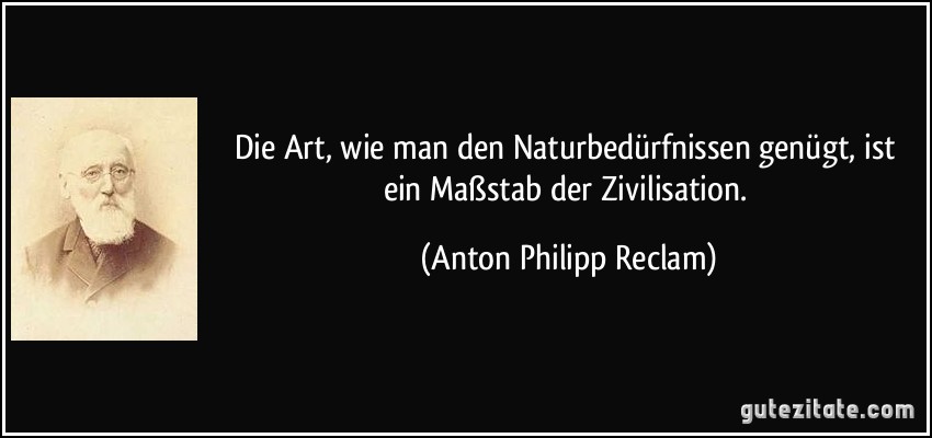 Die Art, wie man den Naturbedürfnissen genügt, ist ein Maßstab der Zivilisation. (Anton Philipp Reclam)