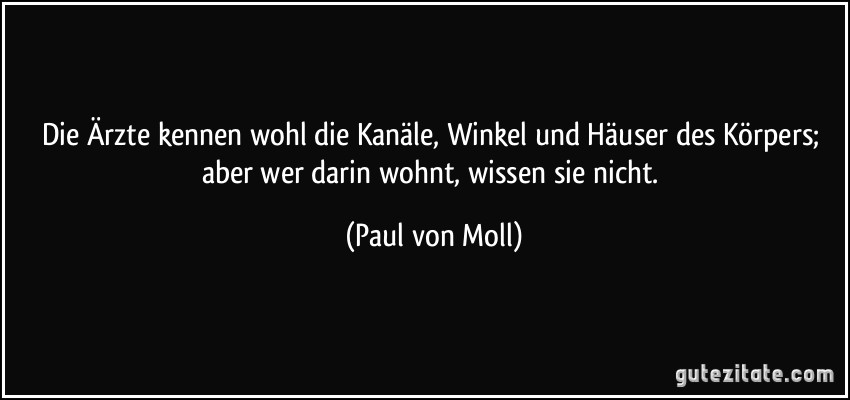 Die Ärzte kennen wohl die Kanäle, Winkel und Häuser des Körpers; aber wer darin wohnt, wissen sie nicht. (Paul von Moll)