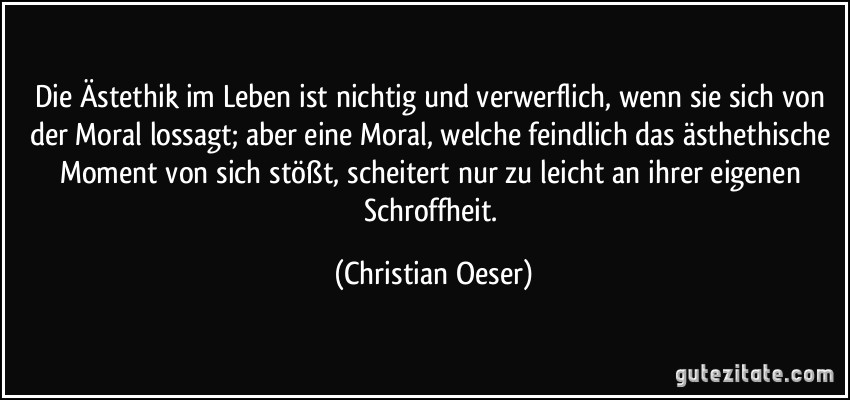 Die Ästethik im Leben ist nichtig und verwerflich, wenn sie sich von der Moral lossagt; aber eine Moral, welche feindlich das ästhethische Moment von sich stößt, scheitert nur zu leicht an ihrer eigenen Schroffheit. (Christian Oeser)