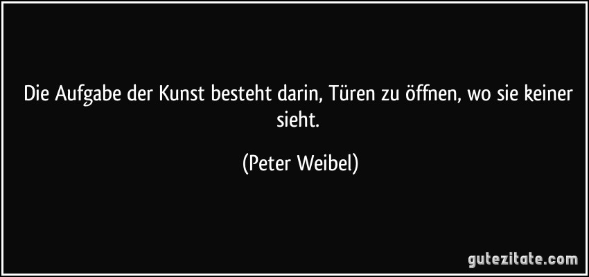 Die Aufgabe der Kunst besteht darin, Türen zu öffnen, wo sie keiner sieht. (Peter Weibel)