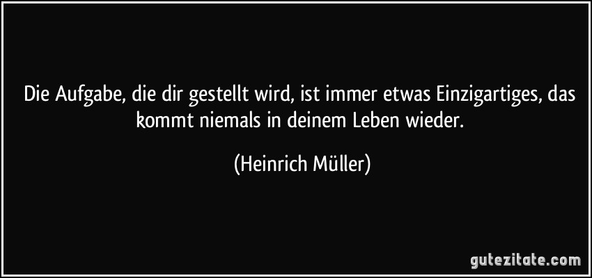 Die Aufgabe, die dir gestellt wird, ist immer etwas Einzigartiges, das kommt niemals in deinem Leben wieder. (Heinrich Müller)