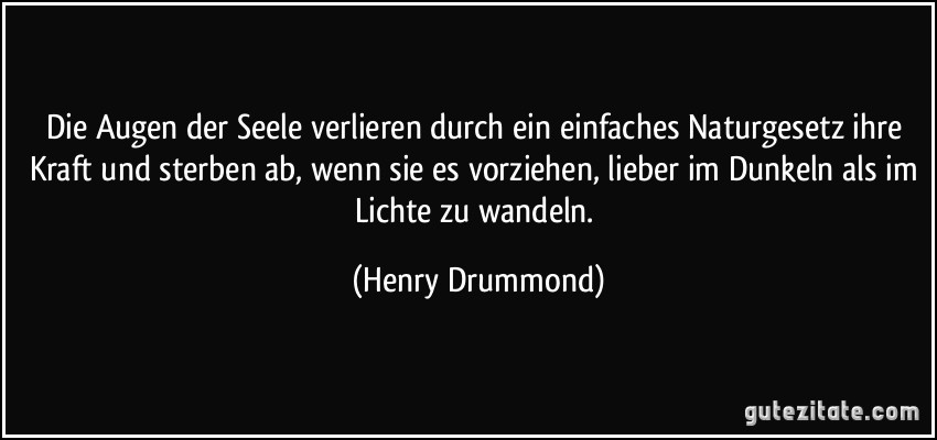 Die Augen der Seele verlieren durch ein einfaches Naturgesetz ihre Kraft und sterben ab, wenn sie es vorziehen, lieber im Dunkeln als im Lichte zu wandeln. (Henry Drummond)