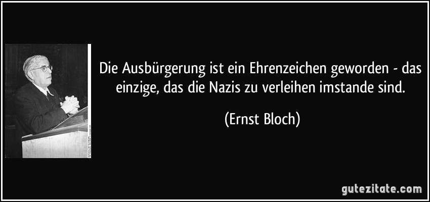 Die Ausbürgerung ist ein Ehrenzeichen geworden - das einzige, das die Nazis zu verleihen imstande sind. (Ernst Bloch)