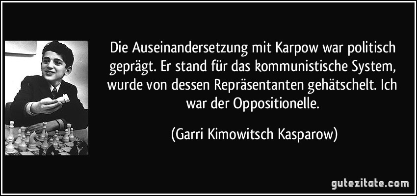 Die Auseinandersetzung mit Karpow war politisch geprägt. Er stand für das kommunistische System, wurde von dessen Repräsentanten gehätschelt. Ich war der Oppositionelle. (Garri Kimowitsch Kasparow)